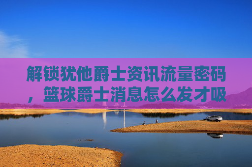 解锁犹他爵士资讯流量密码,篮球爵士消息怎么发才吸睛?