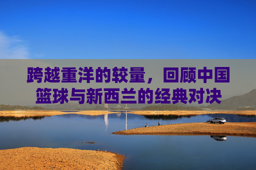 跨越重洋的较量,回顾中国篮球与新西兰的经典对决