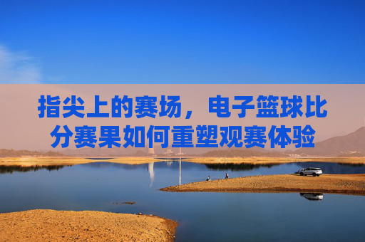 指尖上的赛场,电子篮球比分赛果如何重塑观赛体验