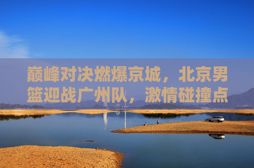 巅峰对决燃爆京城,北京男篮迎战广州队,激情碰撞点燃篮球之夜