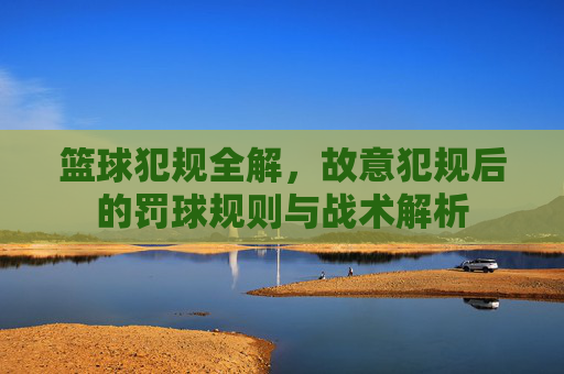 篮球犯规全解,故意犯规后的罚球规则与战术解析