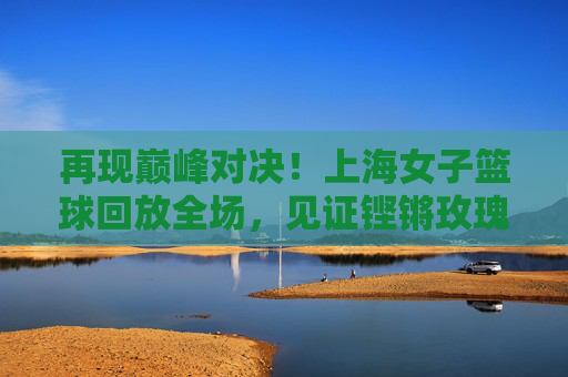 再现巅峰对决!上海女子篮球回放全场,见证铿锵玫瑰的绽放