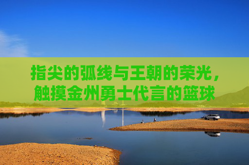 指尖的弧线与王朝的荣光,触摸金州勇士代言的篮球