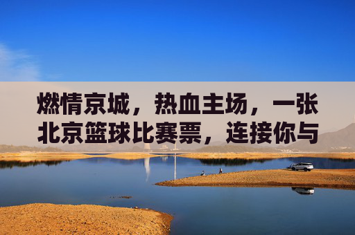 燃情京城,热血主场,一张北京篮球比赛票,连接你与城市的跳动心跳