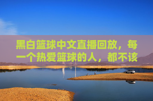 黑白篮球中文直播回放,每一个热爱篮球的人,都不该错过
