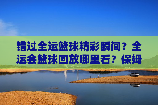 错过全运篮球精彩瞬间？全运会篮球回放哪里看？保姆级观看指南