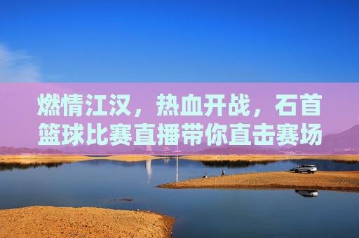 燃情江汉,热血开战,石首篮球比赛直播带你直击赛场巅峰时刻