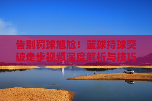 告别罚球尴尬！篮球持球突破走步视频深度解析与技巧指南