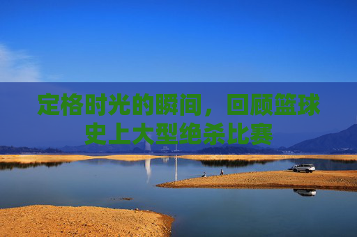 定格时光的瞬间,回顾篮球史上大型绝杀比赛