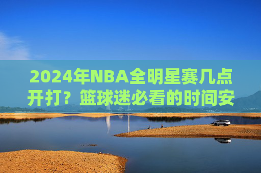 2024年NBA全明星赛几点开打?篮球迷必看的时间安排与精彩看点