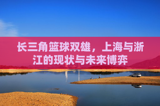 长三角篮球双雄,上海与浙江的现状与未来博弈