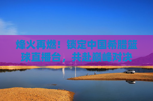 烽火再燃!锁定中国希腊篮球直播台,共赴巅峰对决