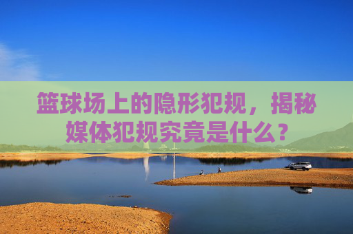 篮球场上的隐形犯规,揭秘媒体犯规究竟是什么?
