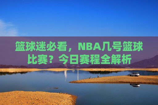 篮球迷必看,NBA几号篮球比赛?今日赛程全解析