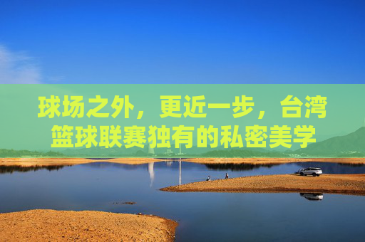 球场之外,更近一步,台湾篮球联赛独有的私密美学