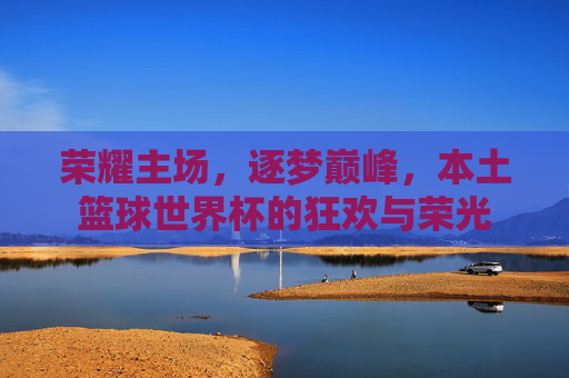 荣耀主场,逐梦巅峰,本土篮球世界杯的狂欢与荣光