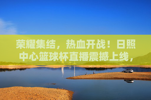 荣耀集结,热血开战!日照中心篮球杯直播震撼上线,速来围观!