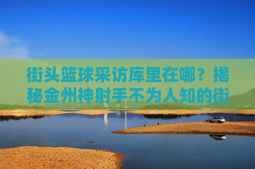 街头篮球采访库里在哪?揭秘金州神射手不为人知的街头踪迹