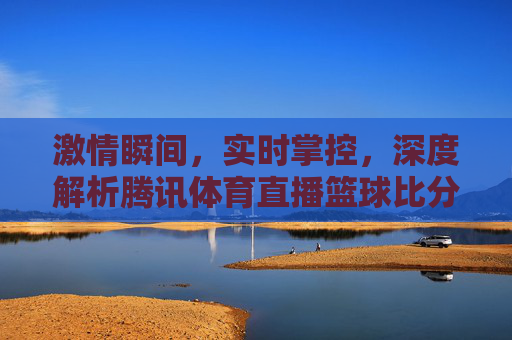 激情瞬间,实时掌控,深度解析腾讯体育直播篮球比分的极致体验