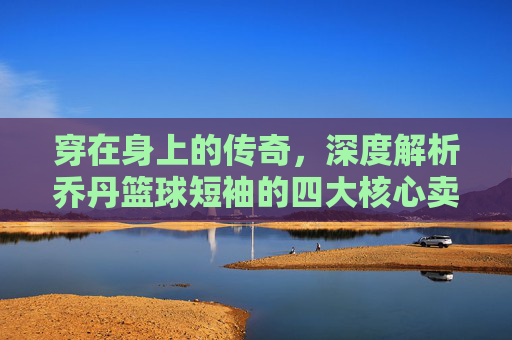 穿在身上的传奇,深度解析乔丹篮球短袖的四大核心卖点