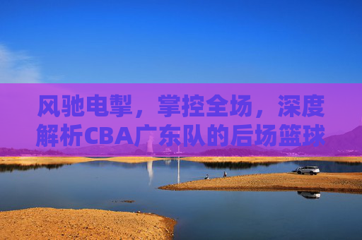风驰电掣,掌控全场,深度解析CBA广东队的后场篮球哲学