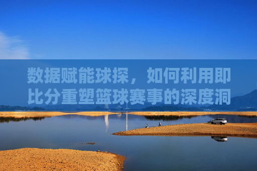 数据赋能球探,如何利用即比分重塑篮球赛事的深度洞察