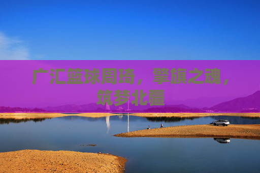广汇篮球周琦,擎旗之魂,筑梦北疆