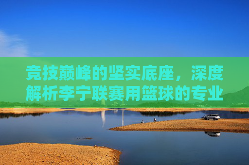 竞技巅峰的坚实底座,深度解析李宁联赛用篮球的专业魅力