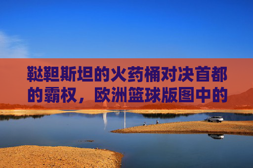 鞑靼斯坦的火药桶对决首都的霸权,欧洲篮球版图中的喀山与莫斯科之战