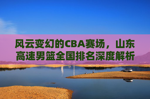 风云变幻的CBA赛场,山东高速男篮全国排名深度解析与未来展望