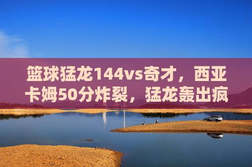 篮球猛龙144vs奇才,西亚卡姆50分炸裂,猛龙轰出疯狂得分盛宴