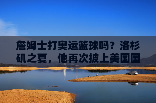 詹姆士打奥运篮球吗?洛杉矶之夏,他再次披上美国国家队战袍