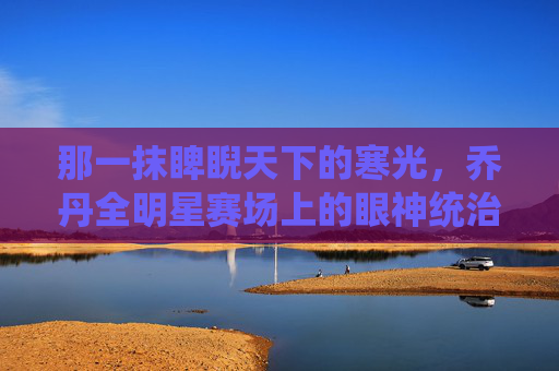 那一抹睥睨天下的寒光,乔丹全明星赛场上的眼神统治力