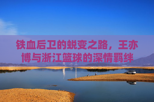 铁血后卫的蜕变之路,王亦博与浙江篮球的深情羁绊
