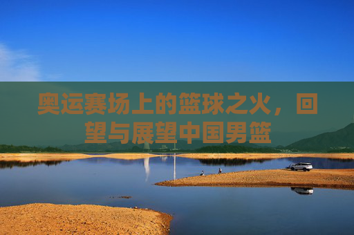 奥运赛场上的篮球之火,回望与展望中国男篮