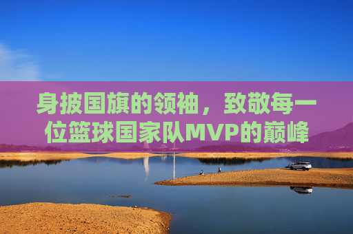 身披国旗的领袖,致敬每一位篮球国家队MVP的巅峰荣耀