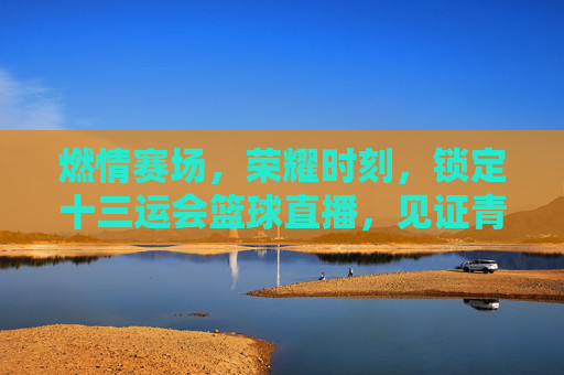 燃情赛场,荣耀时刻,锁定十三运会篮球直播,见证青春与拼搏