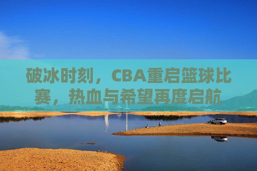 破冰时刻,CBA重启篮球比赛,热血与希望再度启航
