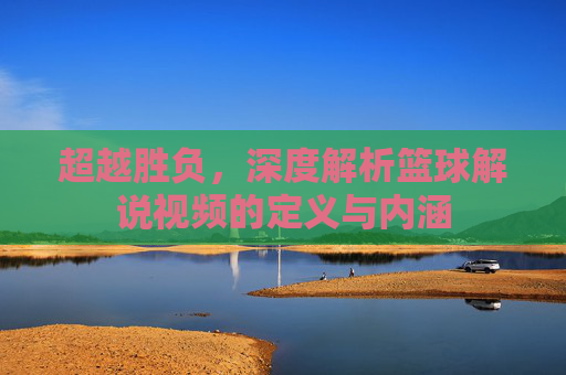 超越胜负,深度解析篮球解说视频的定义与内涵