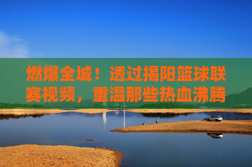 燃爆全城!透过揭阳篮球联赛视频,重温那些热血沸腾的赛场瞬间