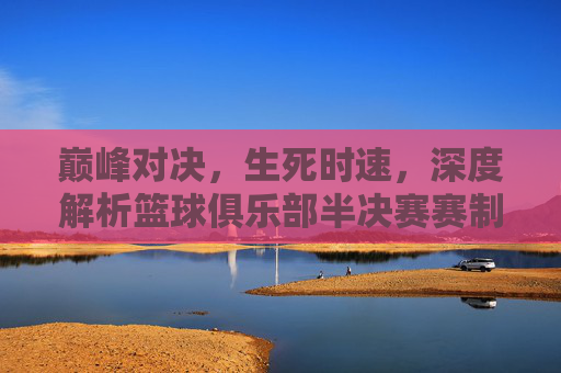 巅峰对决,生死时速,深度解析篮球俱乐部半决赛赛制