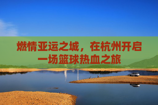 燃情亚运之城,在杭州开启一场篮球热血之旅