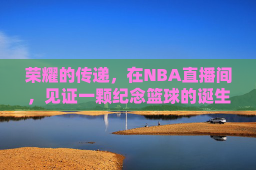 荣耀的传递，在NBA直播间，见证一颗纪念篮球的诞生