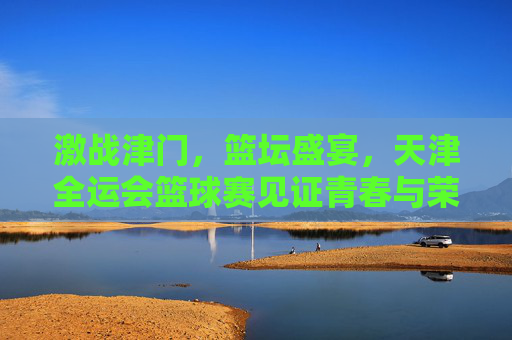激战津门,篮坛盛宴,天津全运会篮球赛见证青春与荣耀