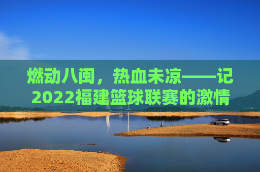 燃动八闽,热血未凉——记2022福建篮球联赛的激情与坚守