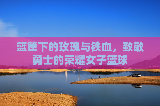篮筐下的玫瑰与铁血,致敬勇士的荣耀女子篮球