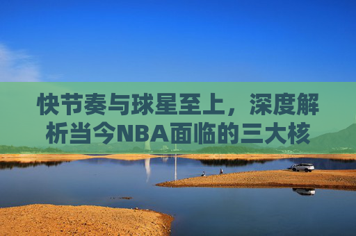 快节奏与球星至上,深度解析当今NBA面临的三大核心问题