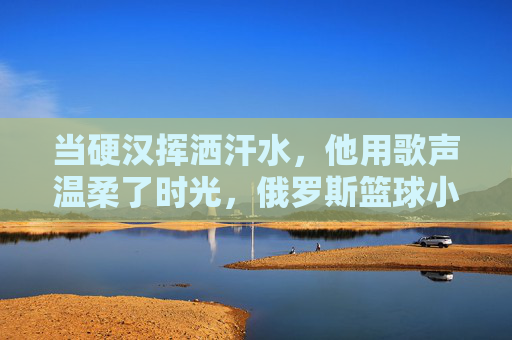当硬汉挥洒汗水,他用歌声温柔了时光,俄罗斯篮球小伙的反差萌