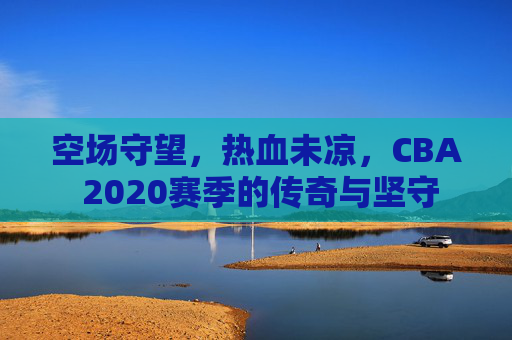 空场守望,热血未凉,CBA 2020赛季的传奇与坚守
