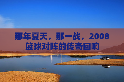 那年夏天,那一战,2008篮球对阵的传奇回响